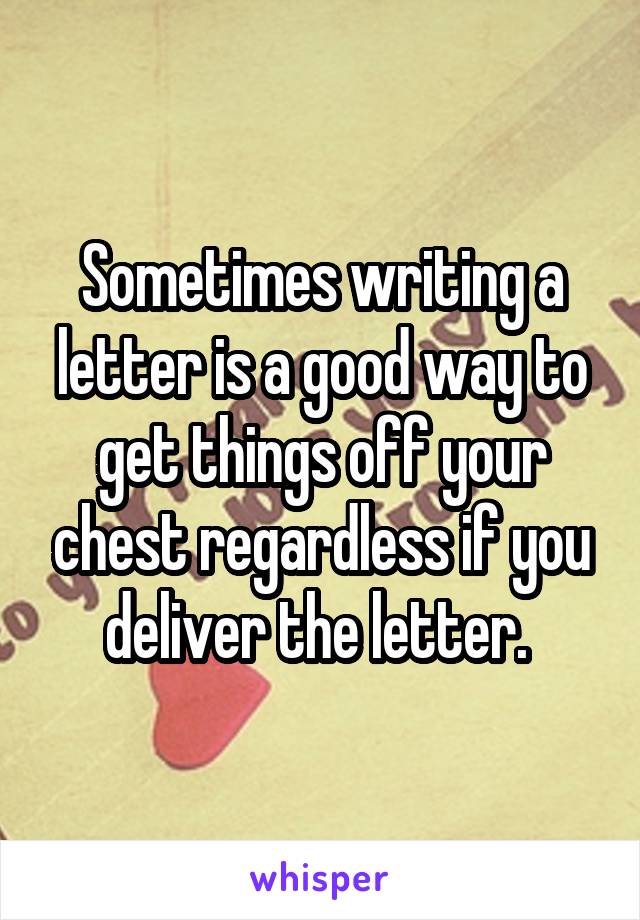 Sometimes writing a letter is a good way to get things off your chest regardless if you deliver the letter. 