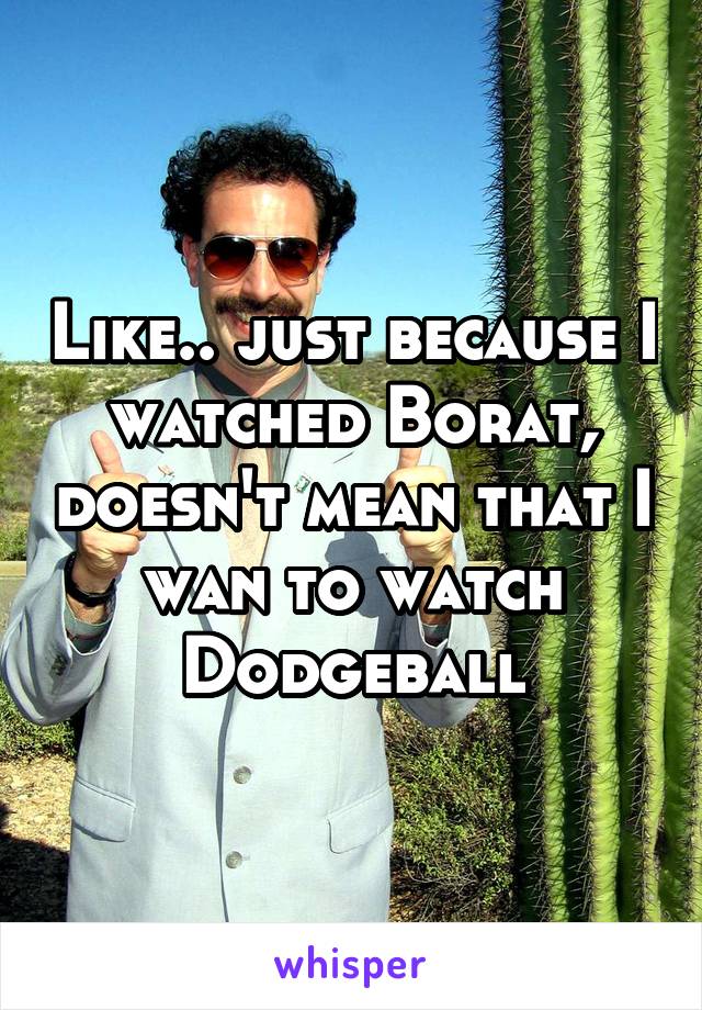 Like.. just because I watched Borat, doesn't mean that I wan to watch Dodgeball