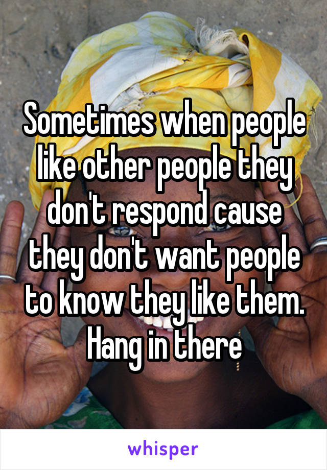 Sometimes when people like other people they don't respond cause they don't want people to know they like them. Hang in there