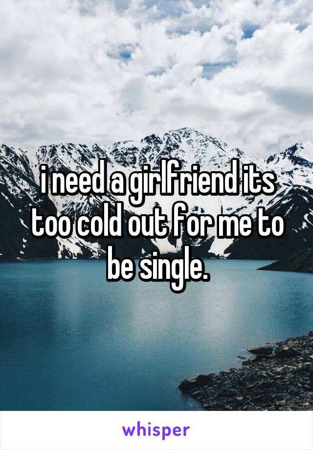 i need a girlfriend its too cold out for me to be single.