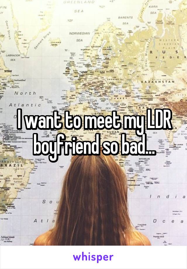 I want to meet my LDR boyfriend so bad...