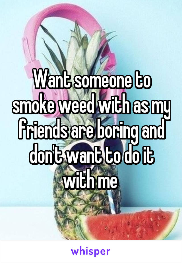 Want someone to smoke weed with as my friends are boring and don't want to do it with me 