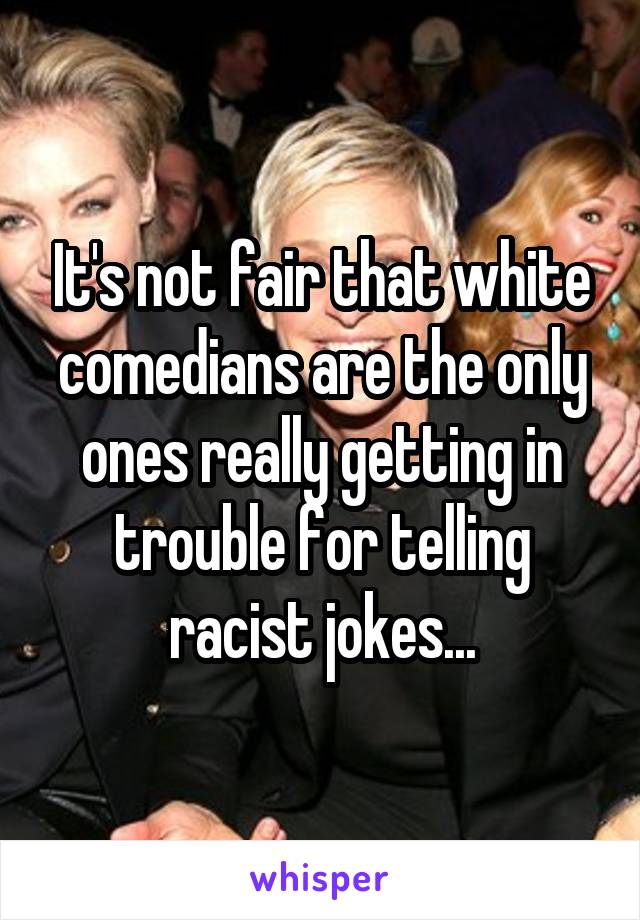 It's not fair that white comedians are the only ones really getting in trouble for telling racist jokes...