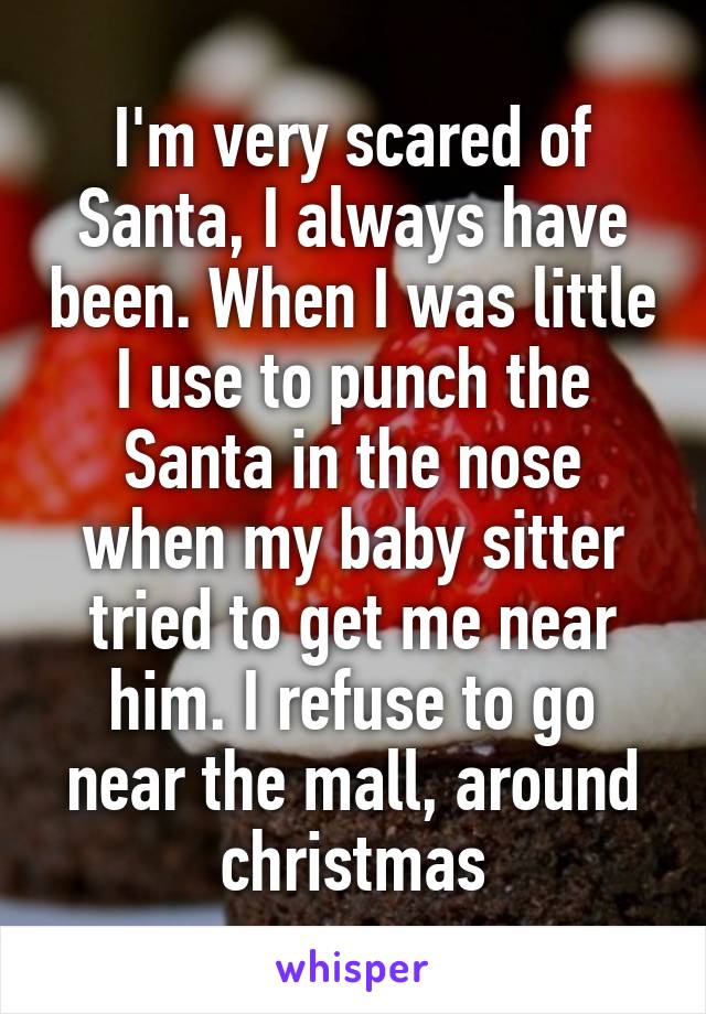 I'm very scared of Santa, I always have been. When I was little I use to punch the Santa in the nose when my baby sitter tried to get me near him. I refuse to go near the mall, around christmas