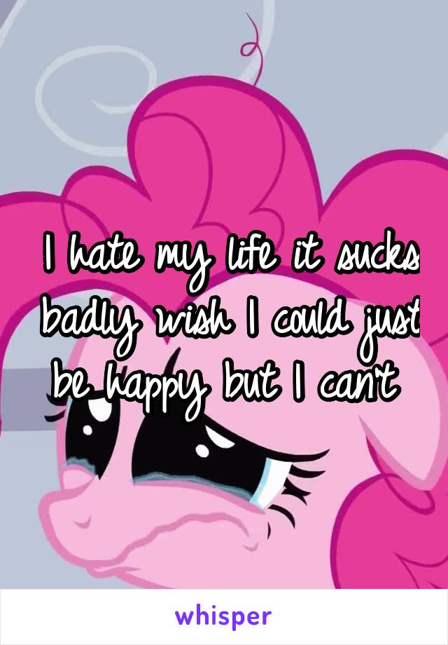 I hate my life it sucks badly wish I could just be happy but I can't 