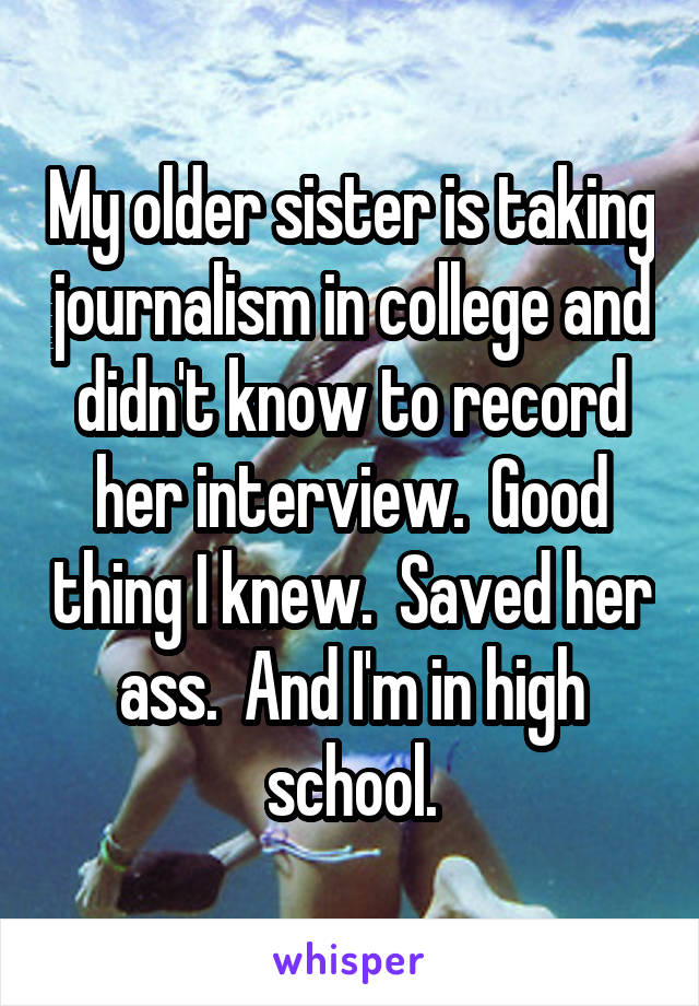 My older sister is taking journalism in college and didn't know to record her interview.  Good thing I knew.  Saved her ass.  And I'm in high school.