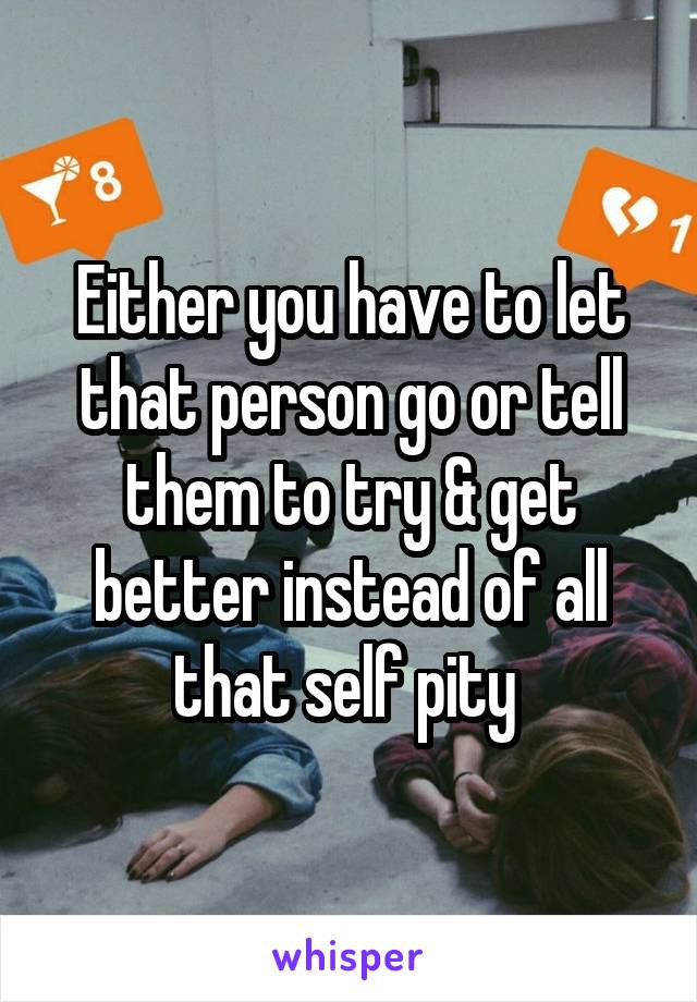 Either you have to let that person go or tell them to try & get better instead of all that self pity 