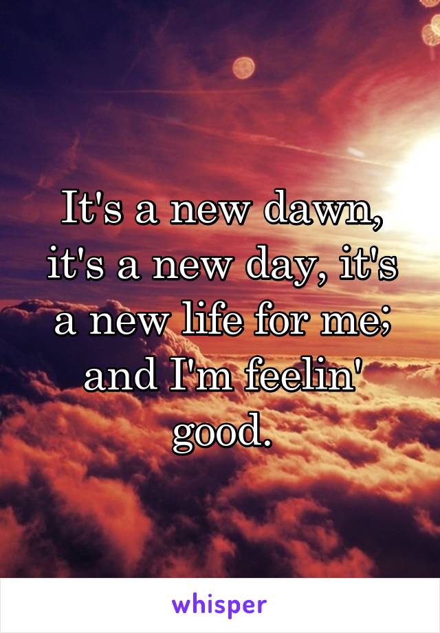 It's a new dawn, it's a new day, it's a new life for me; and I'm feelin' good.