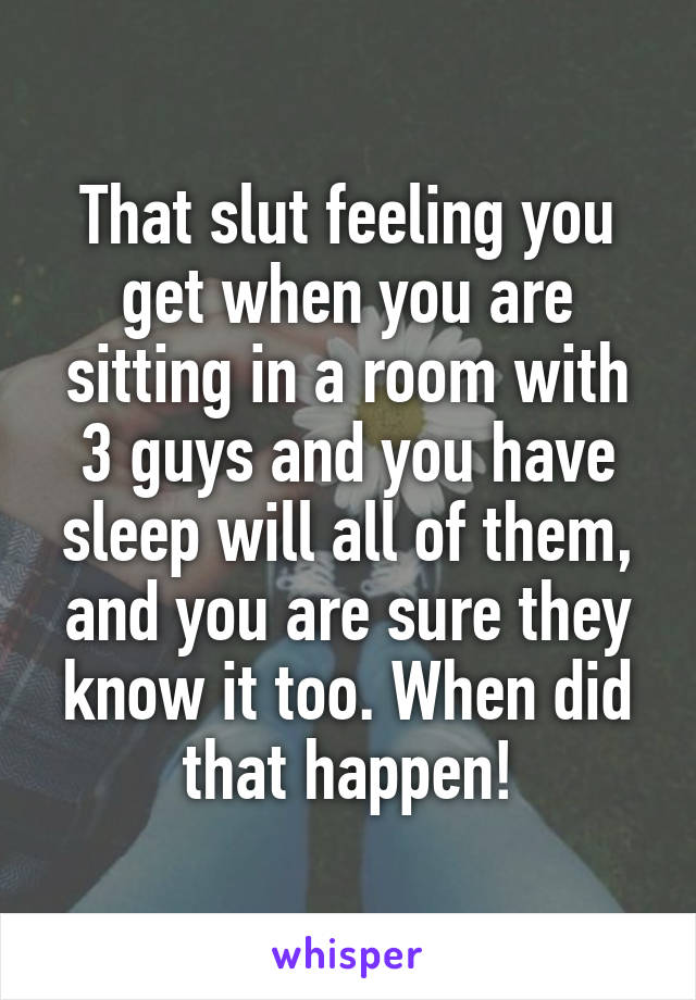 That slut feeling you get when you are sitting in a room with 3 guys and you have sleep will all of them, and you are sure they know it too. When did that happen!