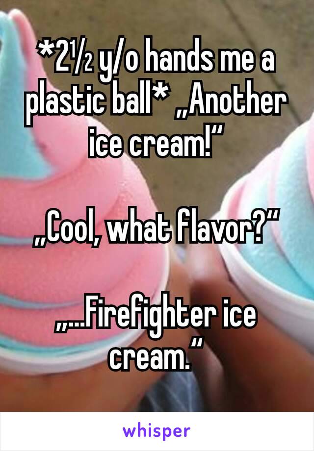 *2½ y/o hands me a plastic ball* „Another ice cream!“

„Cool, what flavor?“

„…Firefighter ice cream.“
