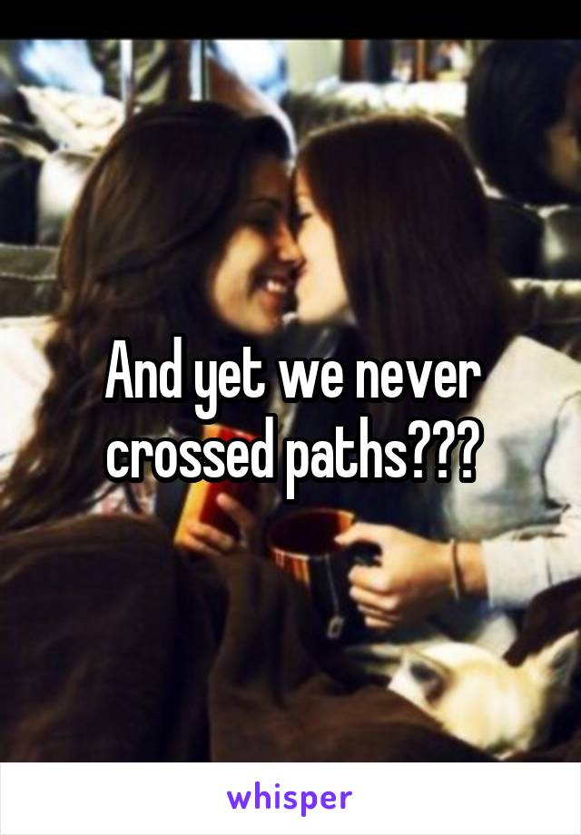 And yet we never crossed paths???