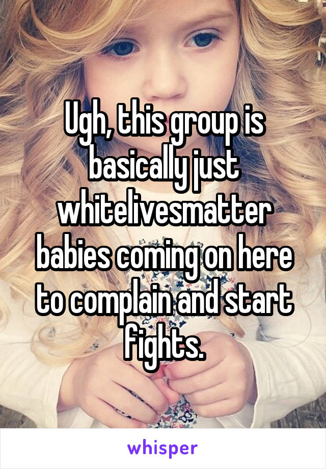 Ugh, this group is basically just whitelivesmatter babies coming on here to complain and start fights.