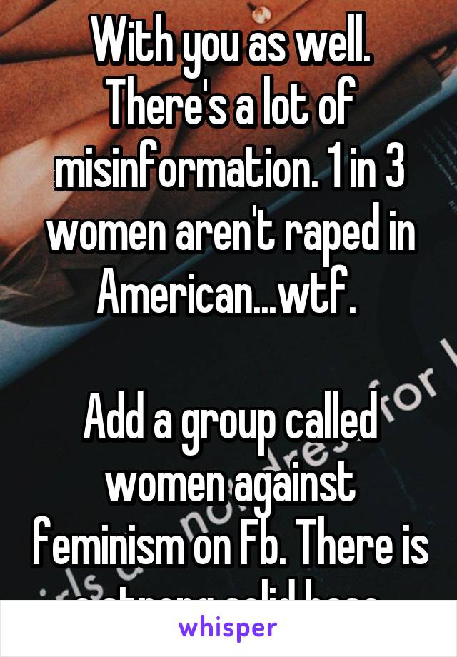 With you as well. There's a lot of misinformation. 1 in 3 women aren't raped in American...wtf. 

Add a group called women against feminism on Fb. There is a strong solid base.