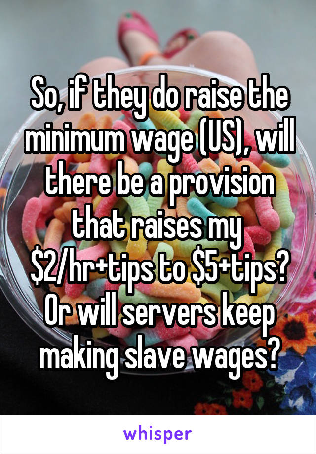 So, if they do raise the minimum wage (US), will there be a provision that raises my 
$2/hr+tips to $5+tips? Or will servers keep making slave wages?