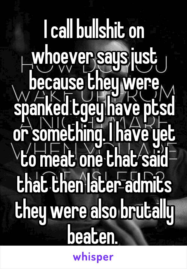 I call bullshit on whoever says just because they were spanked tgey have ptsd or something. I have yet to meat one that said that then later admits they were also brutally beaten. 