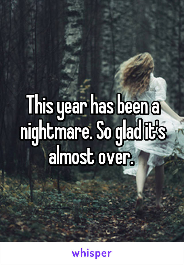 This year has been a nightmare. So glad it's almost over. 