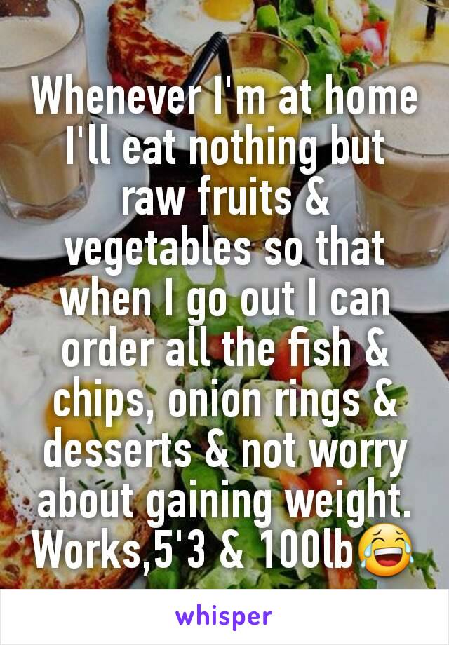 Whenever I'm at home I'll eat nothing but raw fruits & vegetables so that when I go out I can order all the fish & chips, onion rings & desserts & not worry about gaining weight. Works,5'3 & 100lb😂