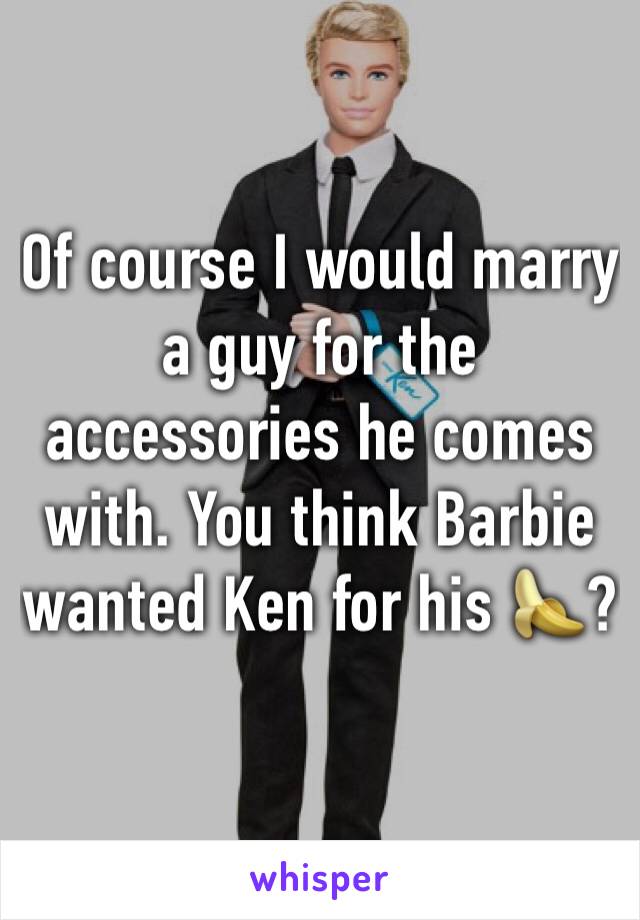 Of course I would marry a guy for the accessories he comes with. You think Barbie wanted Ken for his 🍌?