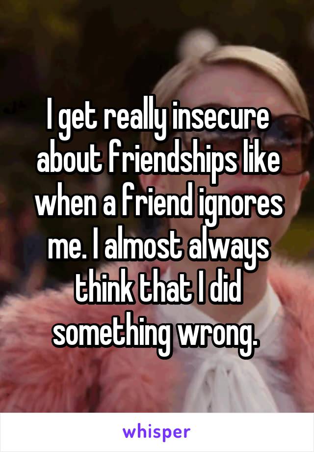 I get really insecure about friendships like when a friend ignores me. I almost always think that I did something wrong. 