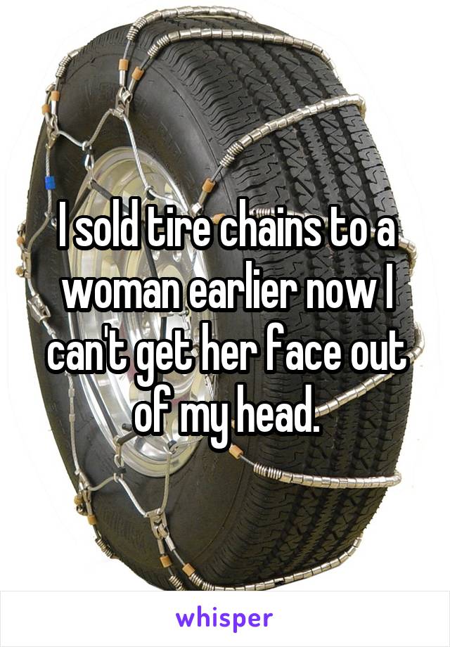 I sold tire chains to a woman earlier now I can't get her face out of my head.