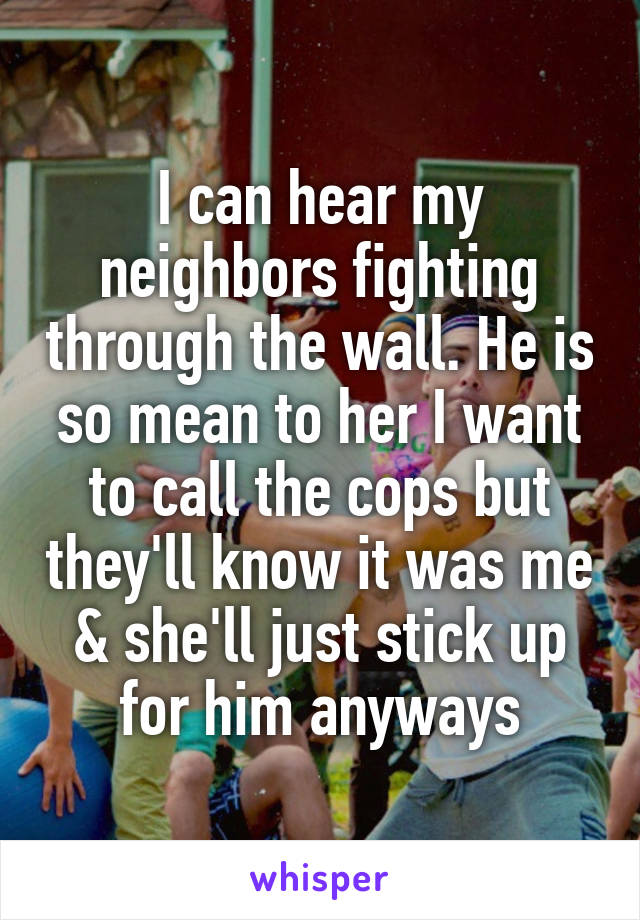 I can hear my neighbors fighting through the wall. He is so mean to her I want to call the cops but they'll know it was me & she'll just stick up for him anyways