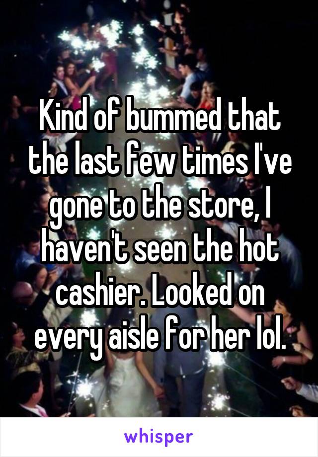 Kind of bummed that the last few times I've gone to the store, I haven't seen the hot cashier. Looked on every aisle for her lol.