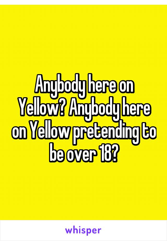 Anybody here on Yellow? Anybody here on Yellow pretending to be over 18?