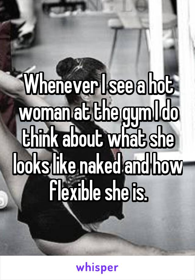 Whenever I see a hot woman at the gym I do think about what she looks like naked and how flexible she is.