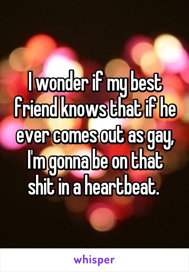 I wonder if my best friend knows that if he ever comes out as gay, I'm gonna be on that shit in a heartbeat. 