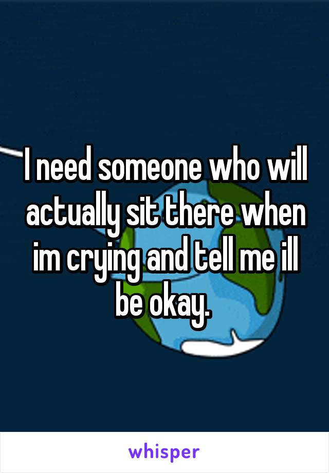 I need someone who will actually sit there when im crying and tell me ill be okay. 