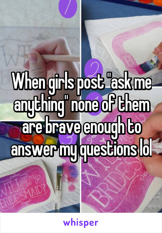 When girls post "ask me anything" none of them are brave enough to answer my questions lol