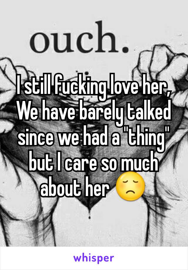 I still fucking love her, We have barely talked since we had a "thing" but I care so much about her 😞