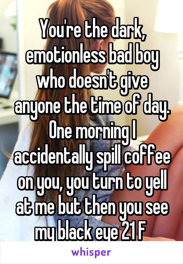 You're the dark, emotionless bad boy who doesn't give anyone the time of day. One morning I accidentally spill coffee on you, you turn to yell at me but then you see my black eye 21 F 