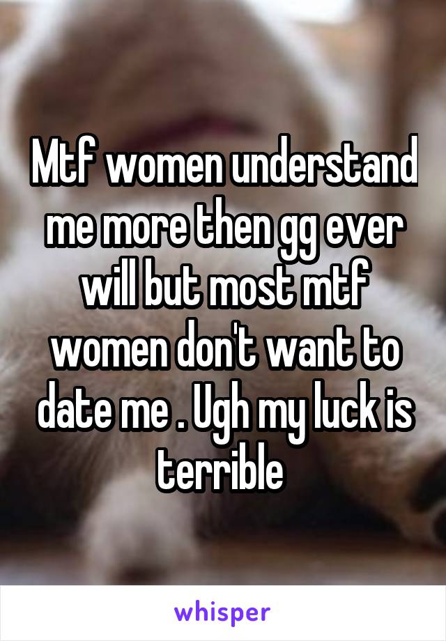 Mtf women understand me more then gg ever will but most mtf women don't want to date me . Ugh my luck is terrible 