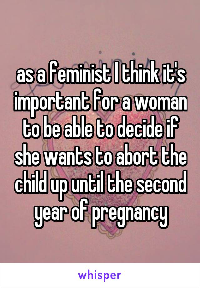 as a feminist I think it's important for a woman to be able to decide if she wants to abort the child up until the second year of pregnancy