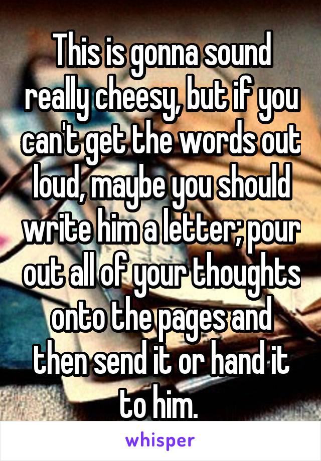 This is gonna sound really cheesy, but if you can't get the words out loud, maybe you should write him a letter; pour out all of your thoughts onto the pages and then send it or hand it to him. 