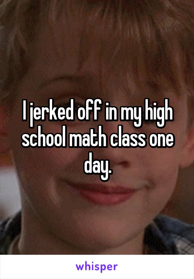 I jerked off in my high school math class one day.