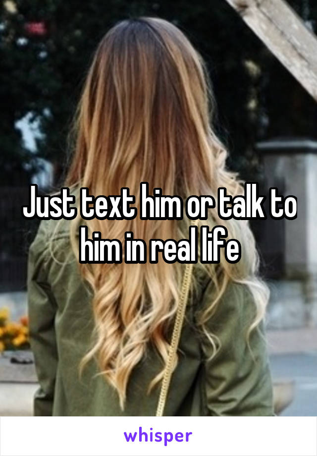 Just text him or talk to him in real life