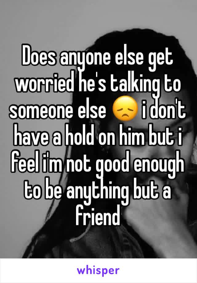 Does anyone else get worried he's talking to someone else 😞 i don't have a hold on him but i feel i'm not good enough to be anything but a friend