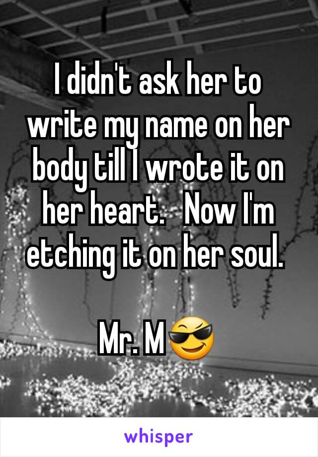 I didn't ask her to write my name on her body till I wrote it on her heart.   Now I'm etching it on her soul. 

Mr. M😎