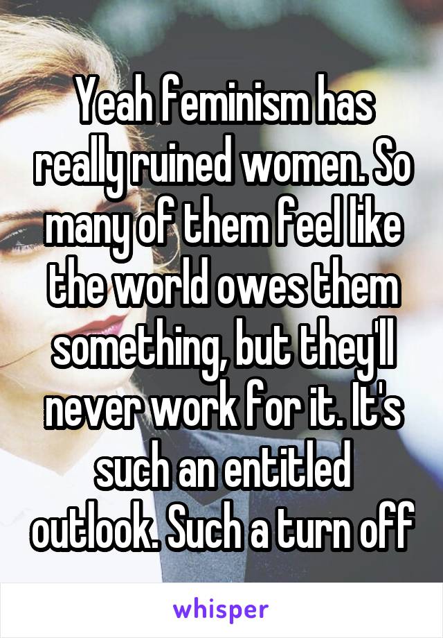 Yeah feminism has really ruined women. So many of them feel like the world owes them something, but they'll never work for it. It's such an entitled outlook. Such a turn off