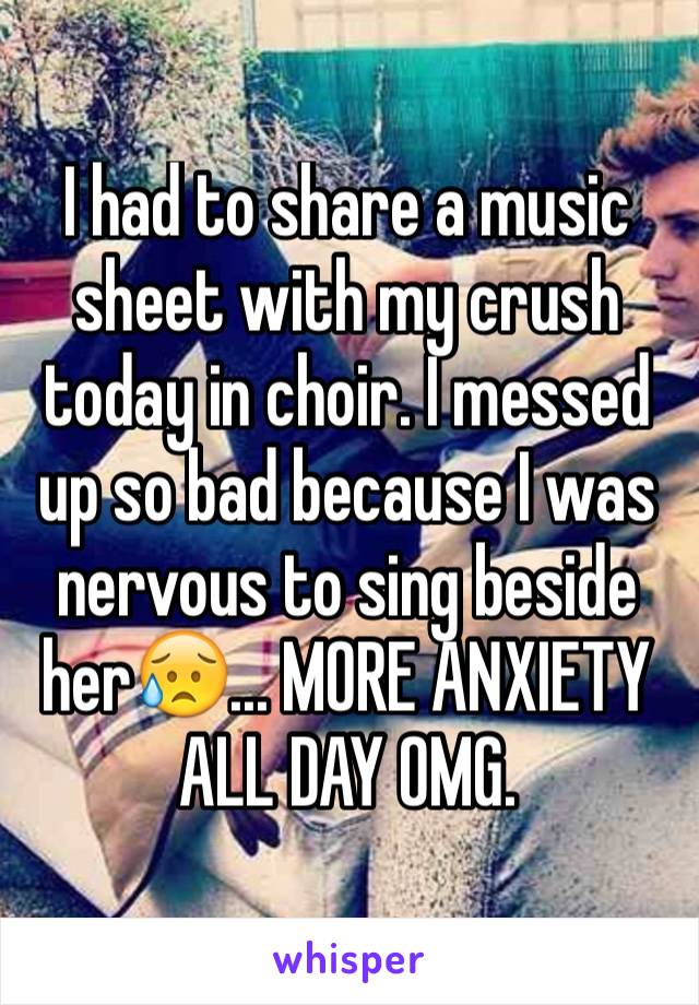 I had to share a music sheet with my crush today in choir. I messed up so bad because I was nervous to sing beside her😥... MORE ANXIETY ALL DAY OMG.