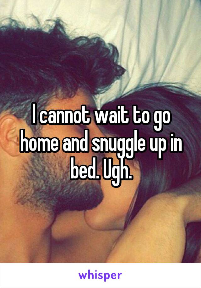 I cannot wait to go home and snuggle up in bed. Ugh.