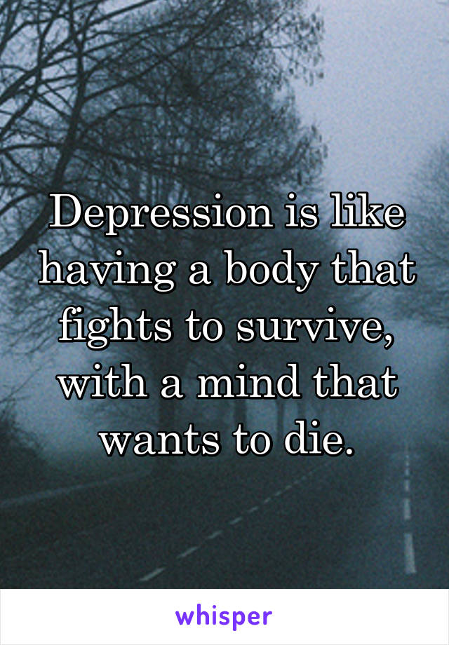 Depression is like having a body that fights to survive, with a mind that wants to die.