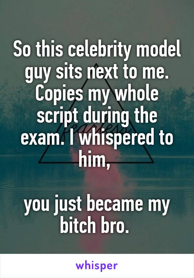 So this celebrity model guy sits next to me. Copies my whole script during the exam. I whispered to him, 

you just became my bitch bro. 