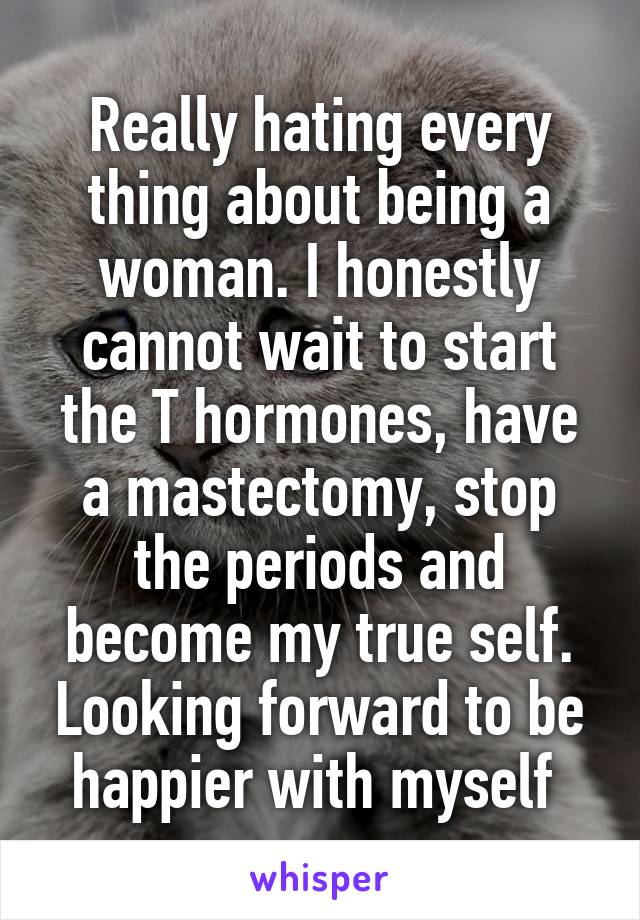 Really hating every thing about being a woman. I honestly cannot wait to start the T hormones, have a mastectomy, stop the periods and become my true self. Looking forward to be happier with myself 