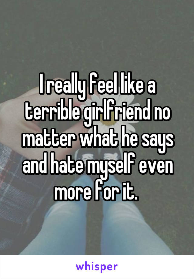 I really feel like a terrible girlfriend no matter what he says and hate myself even more for it. 