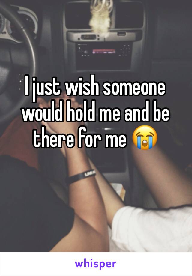 I just wish someone would hold me and be there for me 😭