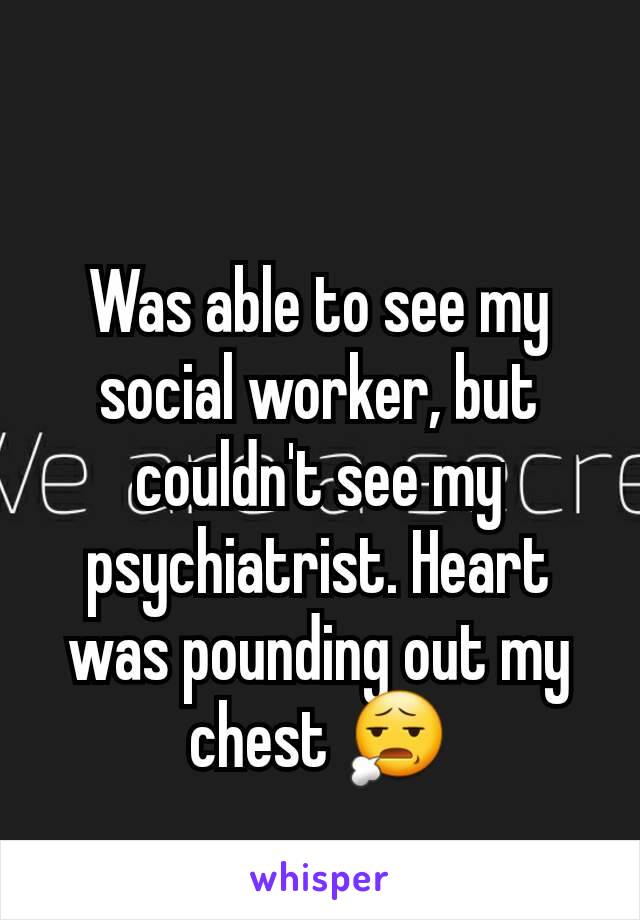 Was able to see my social worker, but couldn't see my psychiatrist. Heart was pounding out my chest 😧