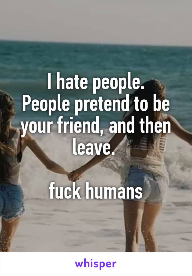 I hate people.
People pretend to be your friend, and then leave. 

fuck humans